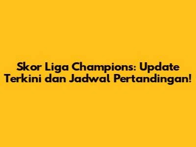 Skor Liga Champions: Update Terkini dan Jadwal Pertandingan!
