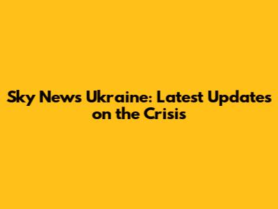 Sky News Ukraine: Latest Updates on the Crisis