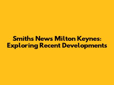 Smiths News Milton Keynes: Exploring Recent Developments