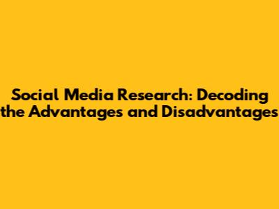 Social Media Research: Decoding the Advantages and Disadvantages