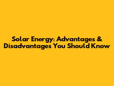 Solar Energy: Advantages & Disadvantages You Should Know