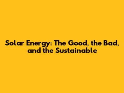 Solar Energy: The Good, the Bad, and the Sustainable