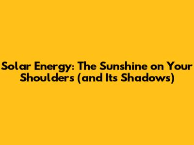 Solar Energy: The Sunshine on Your Shoulders (and Its Shadows)