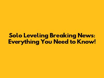 Solo Leveling Breaking News: Everything You Need to Know!
