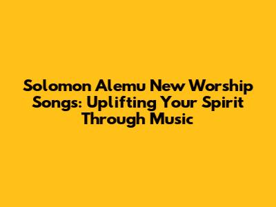 Solomon Alemu New Worship Songs: Uplifting Your Spirit Through Music