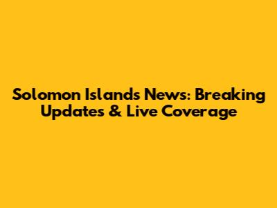 Solomon Islands News: Breaking Updates & Live Coverage