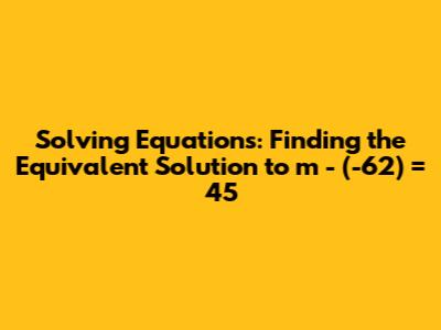 Solving Equations: Finding the Equivalent Solution to m - (-62) = 45