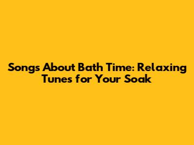 Songs About Bath Time: Relaxing Tunes for Your Soak