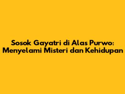 Sosok Gayatri di Alas Purwo: Menyelami Misteri dan Kehidupan