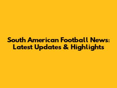 South American Football News: Latest Updates & Highlights