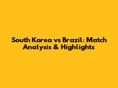 South Korea vs Brazil: Match Analysis & Highlights