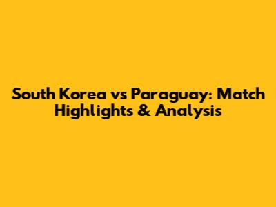 South Korea vs Paraguay: Match Highlights & Analysis
