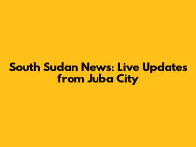 South Sudan News: Live Updates from Juba City