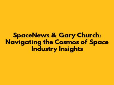 SpaceNews & Gary Church: Navigating the Cosmos of Space Industry Insights