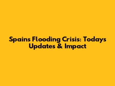 Spain's Flooding Crisis: Today's Updates & Impact