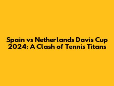 Spain vs Netherlands Davis Cup 2024: A Clash of Tennis Titans