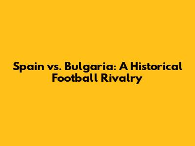 Spain vs. Bulgaria: A Historical Football Rivalry