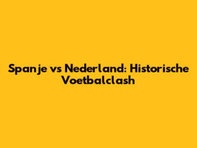 Spanje vs Nederland: Historische Voetbalclash
