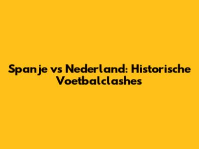 Spanje vs Nederland: Historische Voetbalclashes