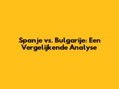 Spanje vs. Bulgarije: Een Vergelijkende Analyse