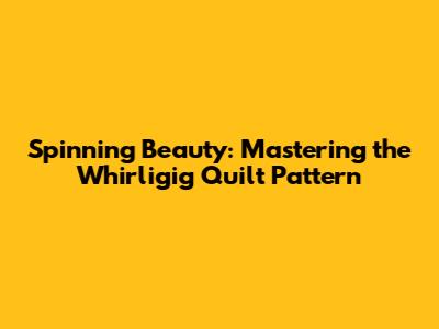 Spinning Beauty: Mastering the Whirligig Quilt Pattern