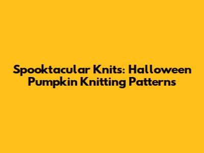 Spooktacular Knits: Halloween Pumpkin Knitting Patterns