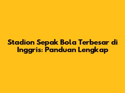 Stadion Sepak Bola Terbesar di Inggris: Panduan Lengkap