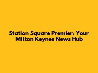 Station Square Premier: Your Milton Keynes News Hub