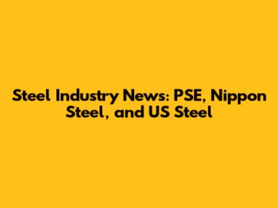 Steel Industry News: PSE, Nippon Steel, and US Steel