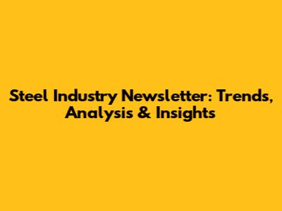 Steel Industry Newsletter: Trends, Analysis & Insights