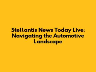 Stellantis News Today Live: Navigating the Automotive Landscape