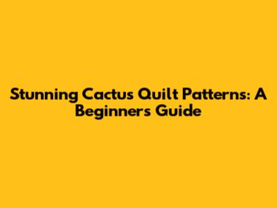Stunning Cactus Quilt Patterns: A Beginner's Guide