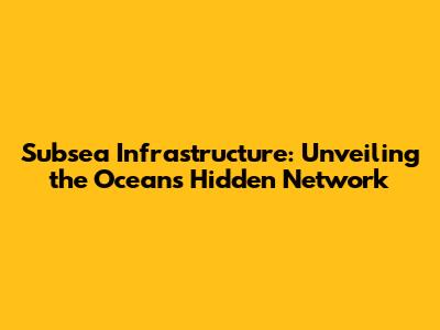 Subsea Infrastructure: Unveiling the Ocean's Hidden Network