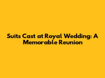 Suits Cast at Royal Wedding: A Memorable Reunion