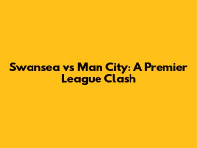 Swansea vs Man City: A Premier League Clash