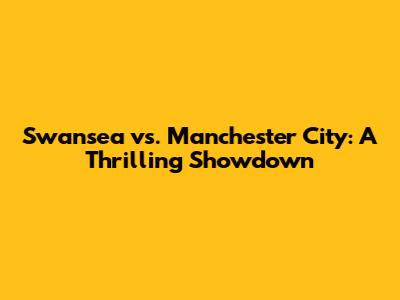 Swansea vs. Manchester City: A Thrilling Showdown