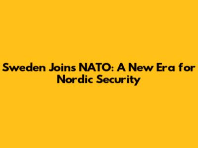 Sweden Joins NATO: A New Era for Nordic Security