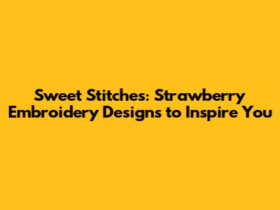 Sweet Stitches: Strawberry Embroidery Designs to Inspire You