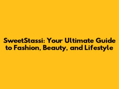 SweetStassi: Your Ultimate Guide to Fashion, Beauty, and Lifestyle