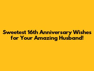 Sweetest 16th Anniversary Wishes for Your Amazing Husband!