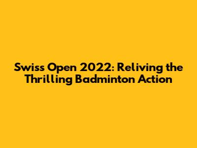 Swiss Open 2022: Reliving the Thrilling Badminton Action