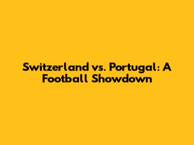 Switzerland vs. Portugal: A Football Showdown