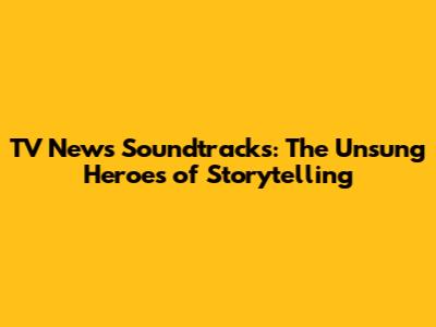 TV News Soundtracks: The Unsung Heroes of Storytelling