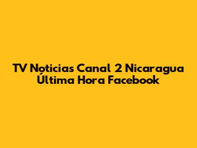 TV Noticias Canal 2 Nicaragua Última Hora Facebook