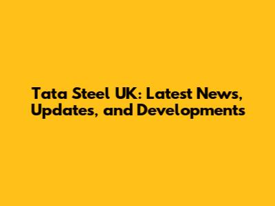 Tata Steel UK: Latest News, Updates, and Developments