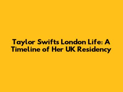 Taylor Swift's London Life: A Timeline of Her UK Residency