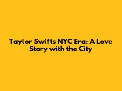 Taylor Swift's NYC Era: A Love Story with the City
