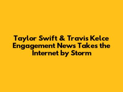 Taylor Swift & Travis Kelce Engagement News Takes the Internet by Storm