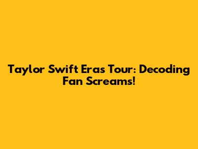 Taylor Swift Eras Tour: Decoding Fan Screams!