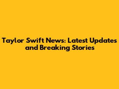 Taylor Swift News: Latest Updates and Breaking Stories